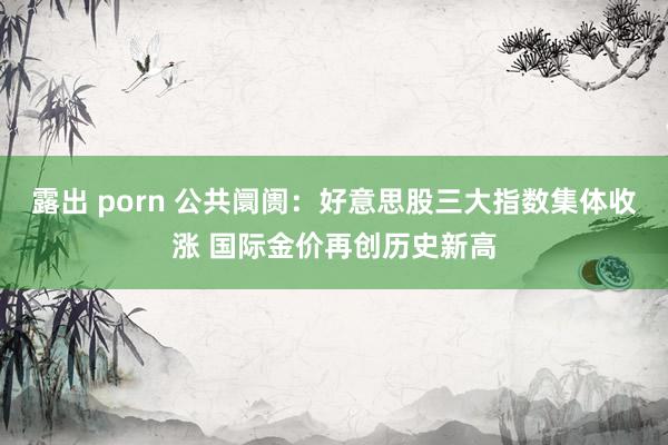 露出 porn 公共阛阓：好意思股三大指数集体收涨 国际金价再创历史新高