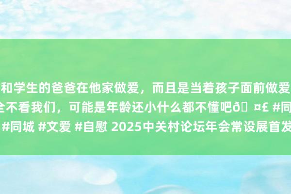 和学生的爸爸在他家做爱，而且是当着孩子面前做爱，太刺激了，孩子完全不看我们，可能是年龄还小什么都不懂吧🤣 #同城 #文爱 #自慰 2025中关村论坛年会常设展首发首展面孔超130个