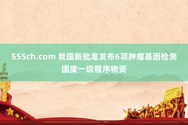 555ch.com 我国新批准发布6项肿瘤基因检测国度一级程序物资