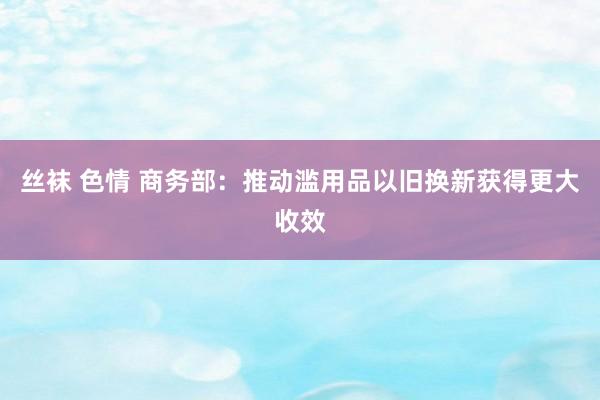 丝袜 色情 商务部：推动滥用品以旧换新获得更大收效