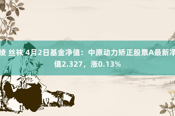 绫 丝袜 4月2日基金净值：中原动力矫正股票A最新净值2.327，涨0.13%