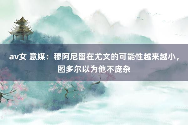 av女 意媒：穆阿尼留在尤文的可能性越来越小，图多尔以为他不庞杂