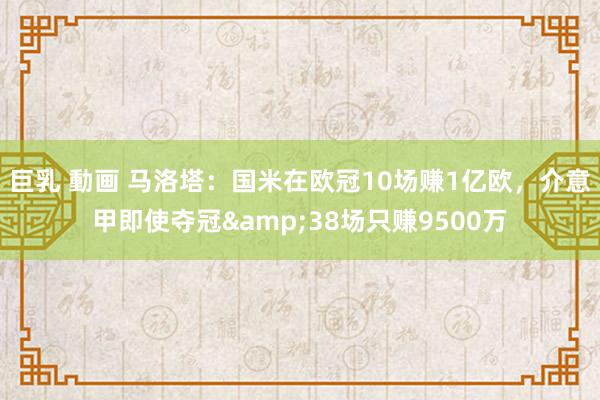 巨乳 動画 马洛塔：国米在欧冠10场赚1亿欧，介意甲即使夺冠&38场只赚9500万