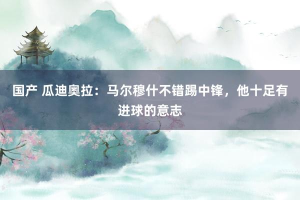 国产 瓜迪奥拉：马尔穆什不错踢中锋，他十足有进球的意志