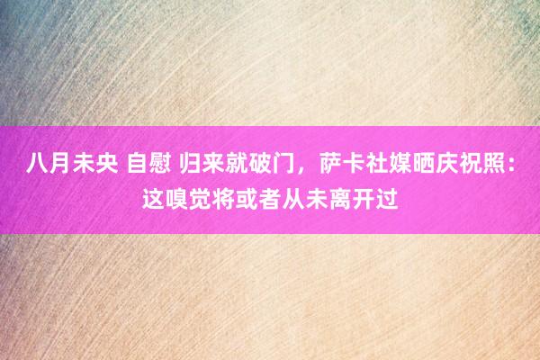 八月未央 自慰 归来就破门，萨卡社媒晒庆祝照：这嗅觉将或者从未离开过