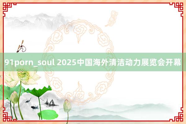 91porn_soul 2025中国海外清洁动力展览会开幕