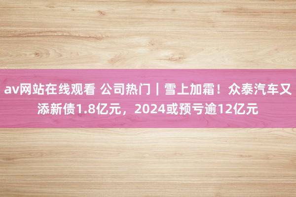 av网站在线观看 公司热门｜雪上加霜！众泰汽车又添新债1.8亿元，2024或预亏逾12亿元