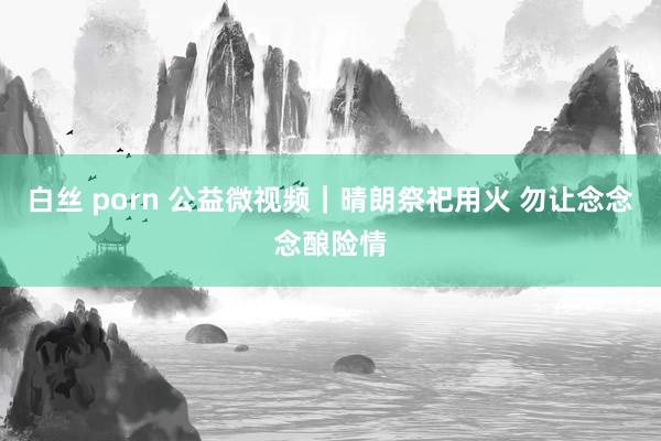 白丝 porn 公益微视频｜晴朗祭祀用火 勿让念念念酿险情
