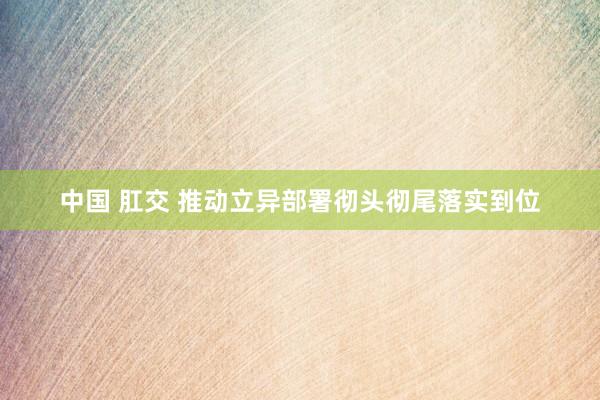 中国 肛交 推动立异部署彻头彻尾落实到位