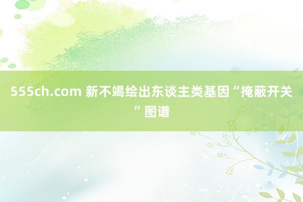 555ch.com 新不竭绘出东谈主类基因“掩蔽开关”图谱