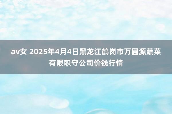 av女 2025年4月4日黑龙江鹤岗市万圃源蔬菜有限职守公司价钱行情