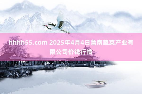 hhhh55.com 2025年4月4日鲁南蔬菜产业有限公司价钱行情