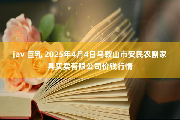 jav 巨乳 2025年4月4日马鞍山市安民农副家具买卖有限公司价钱行情