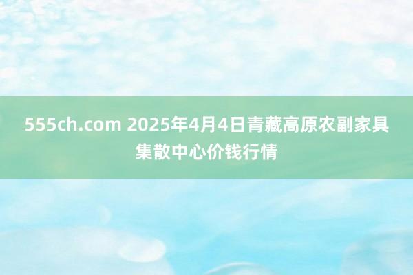 555ch.com 2025年4月4日青藏高原农副家具集散中心价钱行情