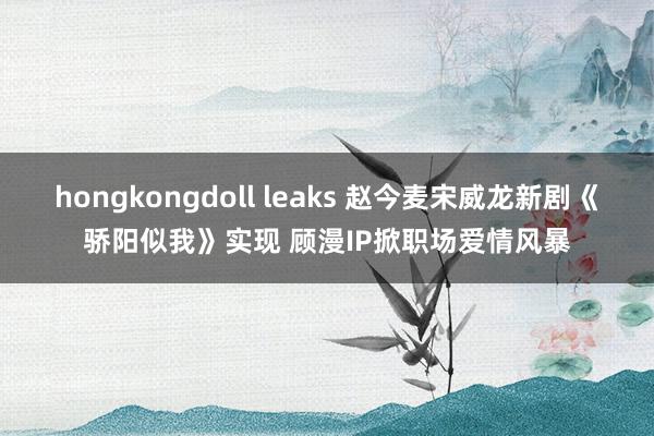 hongkongdoll leaks 赵今麦宋威龙新剧《骄阳似我》实现 顾漫IP掀职场爱情风暴
