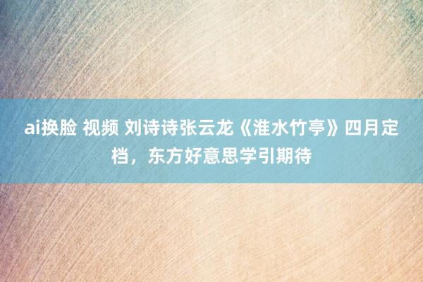 ai换脸 视频 刘诗诗张云龙《淮水竹亭》四月定档，东方好意思学引期待
