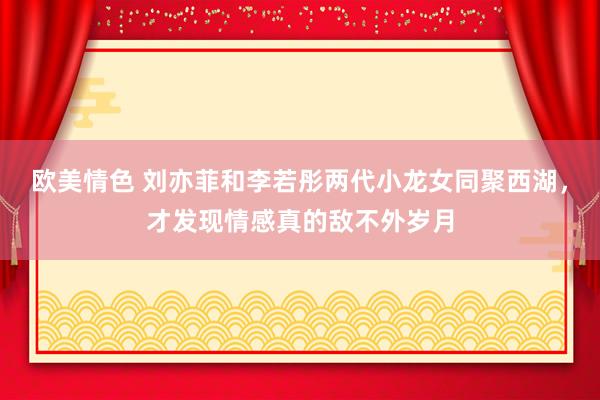 欧美情色 刘亦菲和李若彤两代小龙女同聚西湖，才发现情感真的敌不外岁月