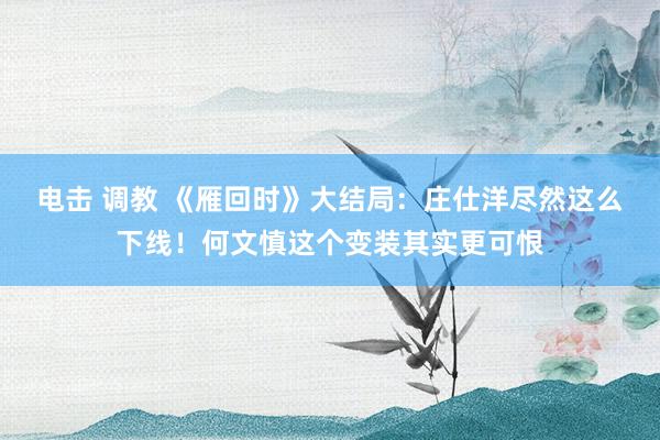 电击 调教 《雁回时》大结局：庄仕洋尽然这么下线！何文慎这个变装其实更可恨