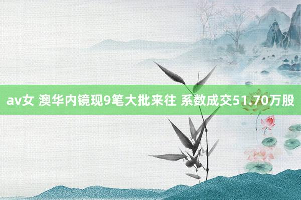 av女 澳华内镜现9笔大批来往 系数成交51.70万股