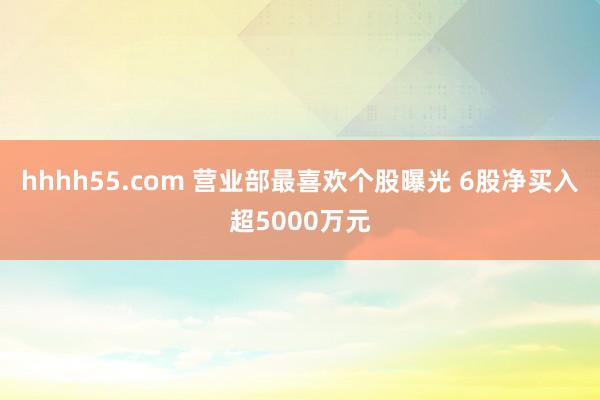 hhhh55.com 营业部最喜欢个股曝光 6股净买入超5000万元
