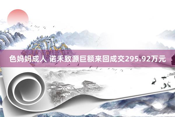 色妈妈成人 诺禾致源巨额来回成交295.92万元
