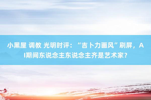 小黑屋 调教 光明时评：“吉卜力画风”刷屏，AI期间东说念主东说念主齐是艺术家？