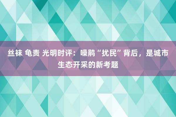 丝袜 龟责 光明时评：噪鹃“扰民”背后，是城市生态开采的新考题