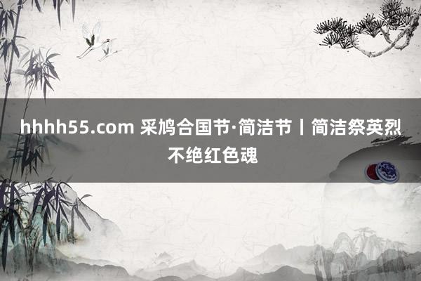 hhhh55.com 采鸠合国节·简洁节丨简洁祭英烈 不绝红色魂