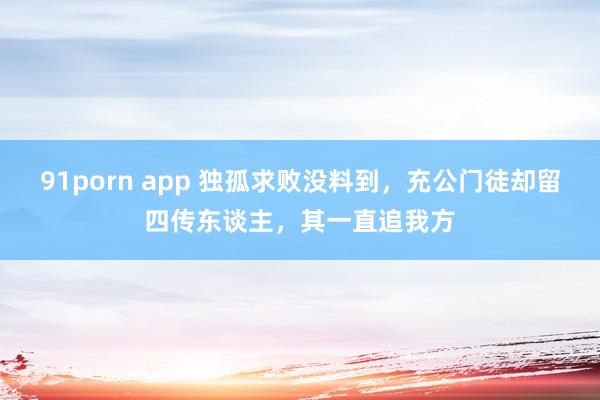 91porn app 独孤求败没料到，充公门徒却留四传东谈主，其一直追我方