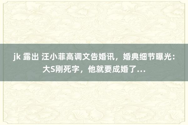 jk 露出 汪小菲高调文告婚讯，婚典细节曝光：大S刚死字，他就要成婚了…