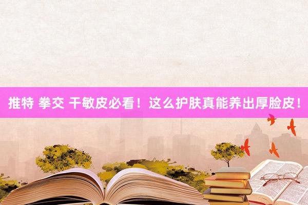 推特 拳交 干敏皮必看！这么护肤真能养出厚脸皮！