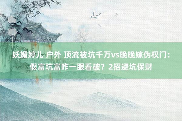 妖媚婷儿 户外 顶流被坑千万vs晚晚嫁伪权门：假富坑富咋一眼看破？2招避坑保财