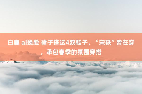 白鹿 ai换脸 裙子搭这4双鞋子，“宋轶”皆在穿，承包春季的氛围穿搭