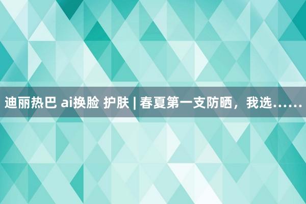 迪丽热巴 ai换脸 护肤 | 春夏第一支防晒，我选……