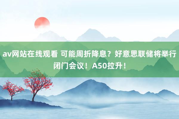 av网站在线观看 可能周折降息？好意思联储将举行闭门会议！A50拉升！