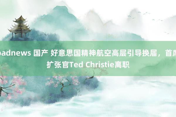 badnews 国产 好意思国精神航空高层引导换届，首席扩张官Ted Christie离职