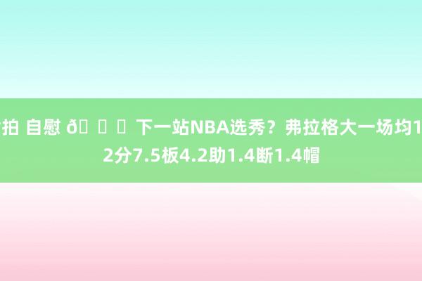 偷拍 自慰 👀下一站NBA选秀？弗拉格大一场均19.2分7.5板4.2助1.4断1.4帽