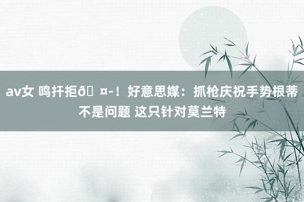 av女 鸣扞拒🤭！好意思媒：抓枪庆祝手势根蒂不是问题 这只针对莫兰特