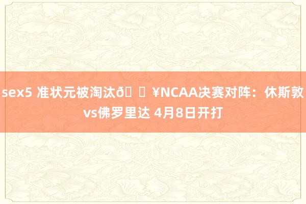 sex5 准状元被淘汰🔥NCAA决赛对阵：休斯敦vs佛罗里达 4月8日开打