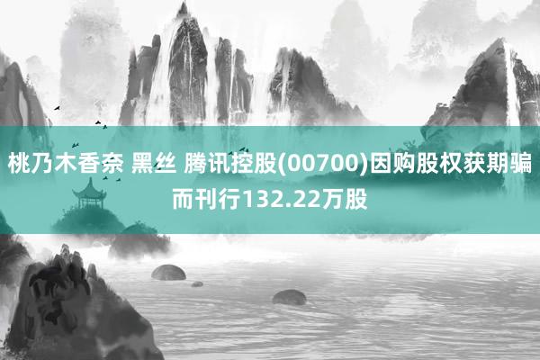 桃乃木香奈 黑丝 腾讯控股(00700)因购股权获期骗而刊行132.22万股