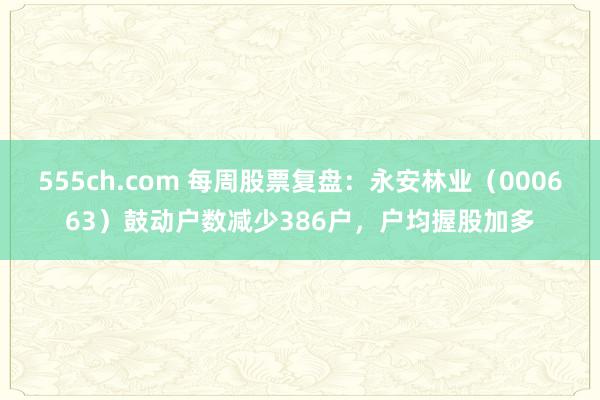 555ch.com 每周股票复盘：永安林业（000663）鼓动户数减少386户，户均握股加多