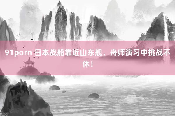 91porn 日本战船靠近山东舰，舟师演习中挑战不休！