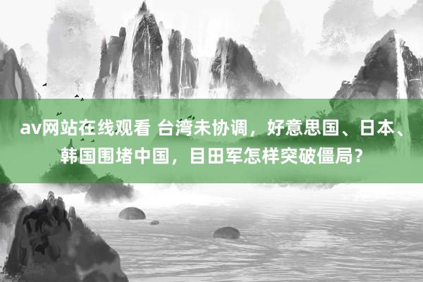 av网站在线观看 台湾未协调，好意思国、日本、韩国围堵中国，目田军怎样突破僵局？