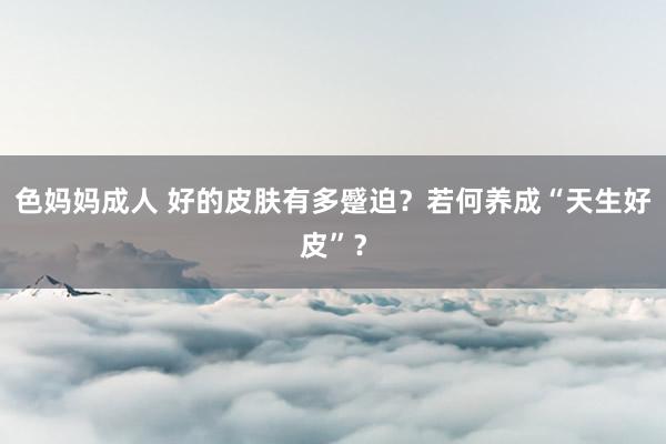 色妈妈成人 好的皮肤有多蹙迫？若何养成“天生好皮”？