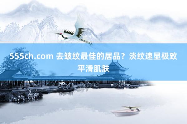 555ch.com 去皱纹最佳的居品？淡纹速显极致平滑肌肤