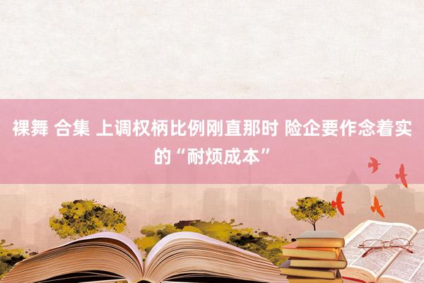 裸舞 合集 上调权柄比例刚直那时 险企要作念着实的“耐烦成本”