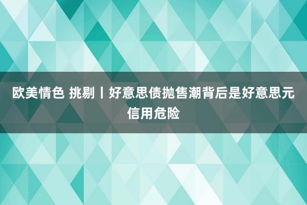 欧美情色 挑剔丨好意思债抛售潮背后是好意思元信用危险