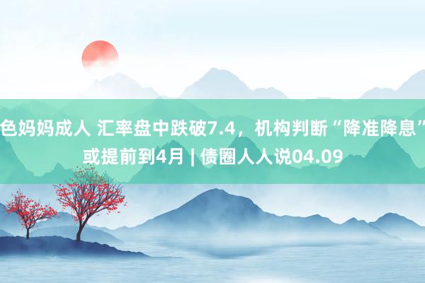 色妈妈成人 汇率盘中跌破7.4，机构判断“降准降息”或提前到4月 | 债圈人人说04.09