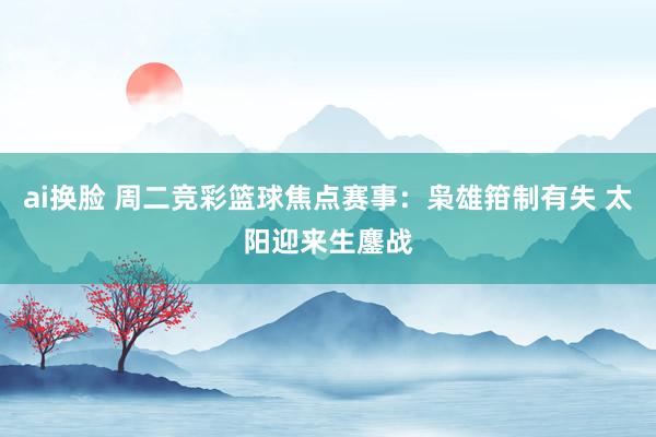 ai换脸 周二竞彩篮球焦点赛事：枭雄箝制有失 太阳迎来生鏖战