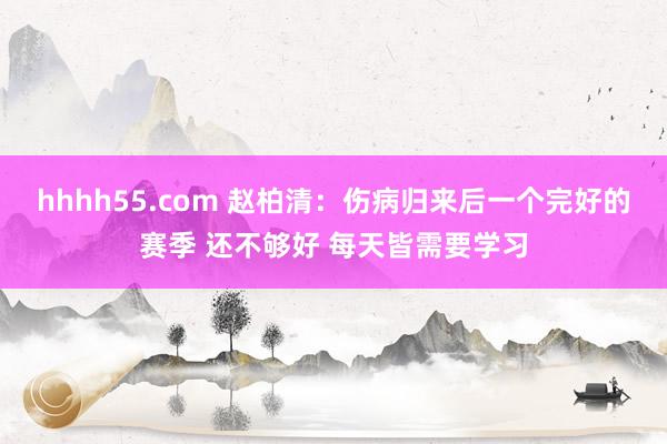 hhhh55.com 赵柏清：伤病归来后一个完好的赛季 还不够好 每天皆需要学习